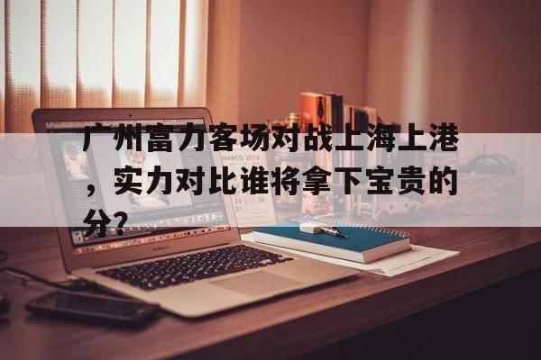 关于广州富力客场对战上海上港，实力对比谁将拿下宝贵的分？的信息